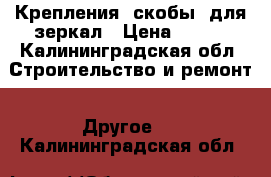 Крепления (скобы) для зеркал › Цена ­ 150 - Калининградская обл. Строительство и ремонт » Другое   . Калининградская обл.